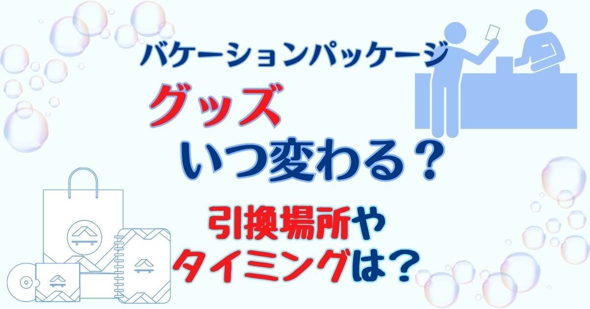 バケーションパッケージのグッズいつ変わる?引換場所もご紹介